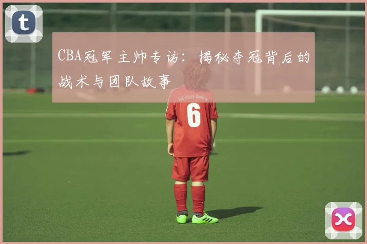 CBA冠军主帅专访：揭秘夺冠背后的战术与团队故事