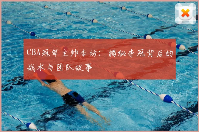 CBA冠军主帅专访：揭秘夺冠背后的战术与团队故事