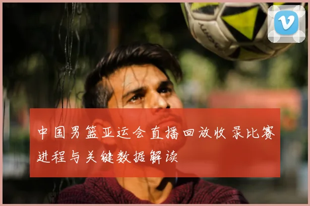 中国男篮亚运会直播回放收录比赛进程与关键数据解读