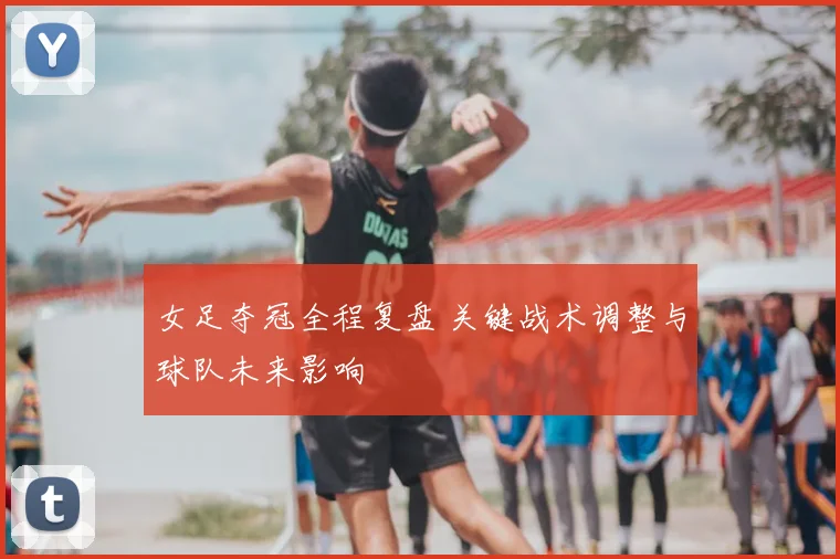 女足夺冠全程复盘 关键战术调整与球队未来影响