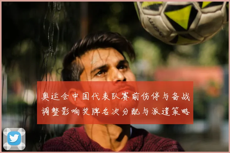 奥运会中国代表队赛前伤停与备战调整影响奖牌名次分配与派遣策略
