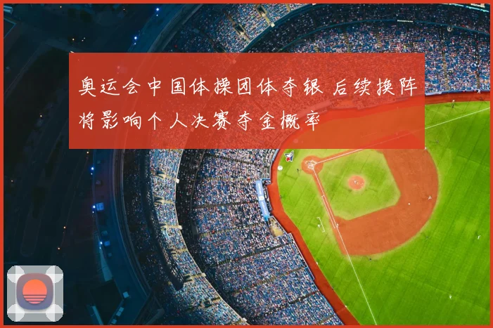 奥运会中国体操团体夺银 后续换阵将影响个人决赛夺金概率