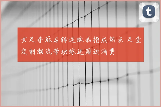 女足夺冠后转运珠戒指成热点 足金定制潮流带动球迷周边消费