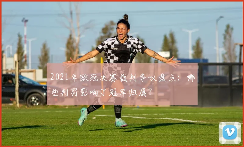 2021年欧冠决赛裁判争议盘点：哪些判罚影响了冠军归属？