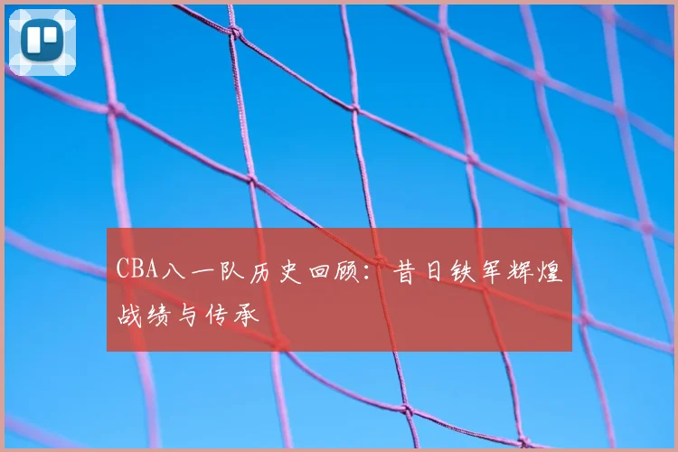 CBA八一队历史回顾：昔日铁军辉煌战绩与传承