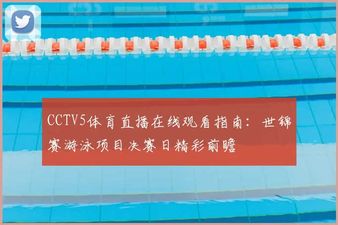 CCTV5体育直播在线观看指南：世锦赛游泳项目决赛日精彩前瞻