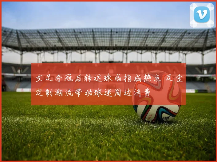 女足夺冠后转运珠戒指成热点 足金定制潮流带动球迷周边消费